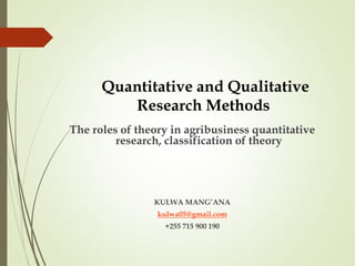 Quantitative and Qualitative
Research Methods
The roles of theory in agribusiness quantitative
research, classification of theory
KULWA MANG’ANA
kulwa05@gmail.com
+255 715 900 190
 