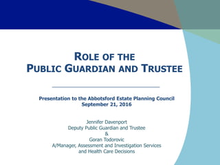 ROLE OF THE
PUBLIC GUARDIAN AND TRUSTEE
Presentation to the Abbotsford Estate Planning Council
September 21, 2016
Jennifer Davenport
Deputy Public Guardian and Trustee
&
Goran Todorovic
A/Manager, Assessment and Investigation Services
and Health Care Decisions
 