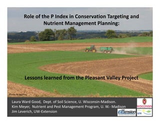 Role of the P Index in Conservation Targeting and 
Nutrient Management Planning:
Lessons learned from the Pleasant Valley Project
Laura Ward Good,  Dept. of Soil Science, U. Wisconsin‐Madison.
Kim Meyer,  Nutrient and Pest Management Program, U. W.‐ Madison
Jim Leverich, UW‐Extension
Photo: M Godfrey
 
