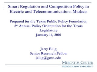 Smart Regulation and Competition Policy in Electric and Telecommunications Markets Prepared for the Texas Public Policy Foundation 8 th  Annual Policy Orientation for the Texas Legislature January 14, 2010 Jerry Ellig Senior Research Fellow [email_address] 