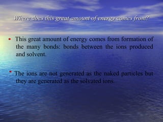 2929
Where does this great amount of energy comes from?Where does this great amount of energy comes from?
This great amount of energy comes from formation of
the many bonds: bonds between the ions produced
and solvent.
The ions are not generated as the naked particles but
they are generated as the solvated ions.
 