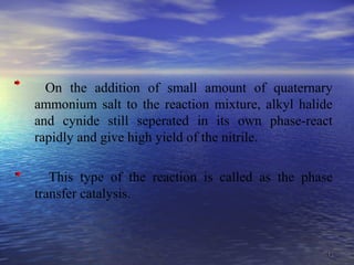 4343
On the addition of small amount of quaternary
ammonium salt to the reaction mixture, alkyl halide
and cynide still seperated in its own phase-react
rapidly and give high yield of the nitrile.
This type of the reaction is called as the phase
transfer catalysis.
 