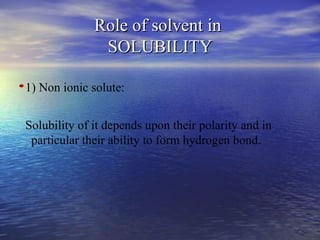 99
Role of solvent inRole of solvent in
SOLUBILITYSOLUBILITY
1) Non ionic solute:
Solubility of it depends upon their polarity and in
particular their ability to form hydrogen bond.
 