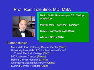 Memorial Sloan Kettering Cancer Center (NYC)
University Hospitals of Columbia University and
Cornell Medical College (NYC)
MD Anderson Cancer (Texas)
Beijing Cancer Hospital (China)
Chongqing Medical University (China)
Suining Central Hospital (China)
De La Salle University –De La Salle University – BS. Biology;BS. Biology;
MedicineMedicine
Manila Med –Manila Med – General SurgeryGeneral Surgery
SLMC –SLMC – Surgical OncologySurgical Oncology
Ateneo GSB -Ateneo GSB - MBAMBA
Prof. Roel Tolentino, MD, MBA
Further studies:
 