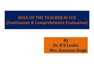 ROLE OF THE TEACHER IN CCE
(Continuous & Comprehensive Evaluation)
By
Dr. R N Lenka
Mrs. Kunmun Singh
 