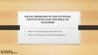 SOCIAL PROBLEMS OF EDUCATIONAL
INSTITUTIONS AND THE ROLE OF
TEACHERS
 Impact of social changes and teacher’s role.
 Effects of Education on Cultural Development.
By: ThaliaBrito
Date: March19th, 2021
 