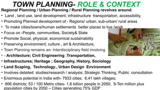 TOWN PLANNING- ROLE & CONTEXT
Regional Planning / Urban Planning / Rural Planning revolves around;
• Land , land use, land development; infrastructure transportation, accessibility.
• Promoting Planned development of - Regions/ urban, sub-urban/ rural areas
• To make cities/towns/human settlements better places to live /work
• Focus on -People, communities, Society& State
• Promote Social, physical, economical sustainability
• Preserving environment; culture , art & Architecture,
• Town Planning remains an- Interdisciplinary field involving
• - Architecture; Civil Engineering ;Transportation,
• Infrastructures; Heritage ; Geography, History, Sociology
• Land Scaping, Technology;, Urban Design Environment
• Involves detailed studies/research / analysis; Strategic Thinking, Public consultation
• Enormous potential in India with- 7933 cities; 6.41 lakh villages;
• 806 districts; 53 / 100 Metro cities- 1.6 billion people in 2050; 9-Ten million plus
population cities by 2050 – Cities generating 75% GDP
 
