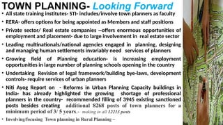 TOWN PLANNING- Looking Forward
• All state training institutes- STI- includes/involve town planners as faculty
• RERA- offers options for being appointed as Members and staff positions
• Private sector/ Real estate companies --offers enormous opportunities of
employment and placement- due to large involvement in real estate sector
• Leading multinationals/national agencies engaged in planning, designing
and managing human settlements invariably need services of planners
• Growing field of Planning education- is increasing employment
opportunities in large number of planning schools opening in the country
• Undertaking Revision of legal framework/building bye-laws, development
controls- require services of urban planners
• Niti Ayog Report on - Reforms in Urban Planning Capacity buildings in
India- has already highlighted the growing shortage of professional
planners in the country- recommended filling of 3945 existing sanctioned
posts besides creating additional 8268 posts of town planners for a
minimum period of 3/ 5 years.- making in all 12213 posts
• Involving/focusing Town planning in Rural Planning –
 