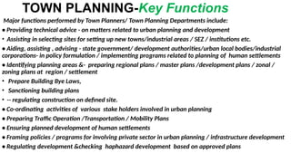 TOWN PLANNING-Key Functions
Major functions performed by Town Planners/ Town Planning Departments include:
• Providing technical advice - on matters related to urban planning and development
• Assisting in selecting sites for setting up new towns/industrial areas / SEZ / institutions etc.
• Aiding, assisting , advising - state government/ development authorities/urban local bodies/industrial
corporations- in policy formulation / implementing programs related to planning of human settlements
• Identifying planning areas &- preparing regional plans / master plans /development plans / zonal /
zoning plans at region / settlement
• Prepare Building Bye Laws,
• Sanctioning building plans
• -- regulating construction on defined site.
• Co-ordinating activities of various stake holders involved in urban planning
• Preparing Traffic Operation /Transportation / Mobility Plans
• Ensuring planned development of human settlements
• Framing policies / programs for involving private sector in urban planning / infrastructure development
• Regulating development &checking haphazard development based on approved plans
 