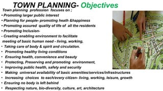 TOWN PLANNING- Objectives
Town planning profession focuses on ;
• Promoting larger public interest
• Planning for people- promoting heath &happiness
• Promoting assured quality of life of all the residents
• Promoting Inclusion-
- Creating enabling environment to facilitate
meeting of basic human need - living, working,
• Taking care of body & spirit and circulation.
• Promoting healthy living conditions
• Ensuring health, convenience and beauty
• Protecting, Preserving and promoting environment,
• Improving public health, safety and security
• Making universal availability of basic amenities/services/infrastructures
• Increasing choices to each/every citizen- living, working, leisure, growth
• Ensuring no body is left behind
• Respecting nature, bio-diversity, culture, art, architecture
 