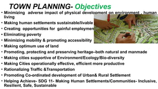 • Minimizing adverse impact of physical development on environment , human
living
• Making human settlements sustainable/livable
• Creating opportunities for gainful employment
• Eliminating poverty
• Minimizing mobility & promoting accessibility
• Making optimum use of land
• Promoting, protecting and preserving heritage–both natural and manmade
• Making cities supportive of Environment/Ecology/Bio-diversity
• Making Cities operationally effective, efficient more productive
• Rationalizing Traffic &Transportation
• Promoting Co-ordinated development of Urban& Rural Settlement
• Helping Achieve- SDG 11- Making Human Settlements/Communities- Inclusive,
Resilient, Safe, Sustainable
TOWN PLANNING- Objectives
 
