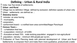 Defining – Urban & Rural India
 India- has Two kinds of settlements;
 Urban and Rural
 Village has no definition Village defined by exclusion- definition speaks of urban only
 Urban settlements are defined as ;
 Statutory towns-
 includes an area having
 - municipality,
 -corporation,
 -cantonment board -- a notified town area committee/Nagar Panchayat
 Census Town—
 - a habitation that has;
 - a population- minimum of 5,000;
 - Avocation-at least 75% male working population engaged in non-agricultural
 population-- density - minimum 400 people per sq km.
 Profession of Town Planning deals with planned development of Urban and Rural
Settlements- to empower them and make them more qualitative, productive& Livable
 