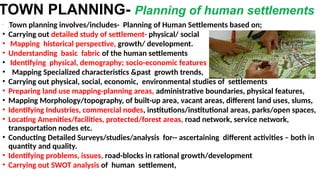 TOWN PLANNING- Planning of human settlements
•
;Town planning involves/includes- Planning of Human Settlements based on;
• Carrying out detailed study of settlement- physical/ social
• Mapping historical perspective, growth/ development.
• Understanding basic fabric of the human settlements
• Identifying physical, demography; socio-economic features
• Mapping Specialized characteristics &past growth trends,
• Carrying out physical, social, economic, environmental studies of settlements
• Preparing land use mapping-planning areas, administrative boundaries, physical features,
• Mapping Morphology/topography, of built-up area, vacant areas, different land uses, slums,
• Identifying Industries, commercial nodes, institutions/institutional areas, parks/open spaces,
• Locating Amenities/facilities, protected/forest areas, road network, service network,
transportation nodes etc.
• Conducting Detailed Surveys/studies/analysis for-- ascertaining different activities – both in
quantity and quality.
• Identifying problems, issues, road-blocks in rational growth/development
• Carrying out SWOT analysis of human settlement,
 
