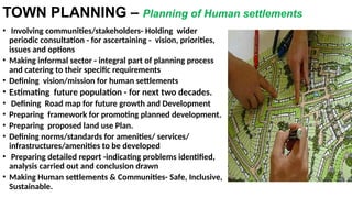 TOWN PLANNING – Planning of Human settlements
• Involving communities/stakeholders- Holding wider
periodic consultation - for ascertaining - vision, priorities,
issues and options
• Making informal sector - integral part of planning process
and catering to their specific requirements
• Defining vision/mission for human settlements
• Estimating future population - for next two decades.
• Defining Road map for future growth and Development
• Preparing framework for promoting planned development.
• Preparing proposed land use Plan.
• Defining norms/standards for amenities/ services/
infrastructures/amenities to be developed
• Preparing detailed report -indicating problems identified,
analysis carried out and conclusion drawn
• Making Human settlements & Communities- Safe, Inclusive,
Sustainable.
 
