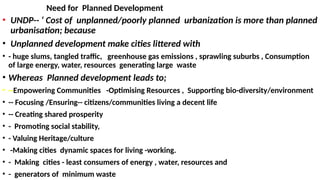 Need for Planned Development
• UNDP-- ‘ Cost of unplanned/poorly planned urbanization is more than planned
urbanisation; because
• Unplanned development make cities littered with
• - huge slums, tangled traffic, greenhouse gas emissions , sprawl­
ing suburbs , Consumption
of large energy, water, resources generating large waste
• Whereas Planned development leads to;
• --Empowering Communities -Optimising Resources , Supporting bio-diversity/environment
• -- Focusing /Ensuring-- citi­
zens/communities living a decent life
• -- Creating shared prosperity
• - Promoting social stability,
• - Valuing Heritage/culture
• -Making cities dynamic spaces for living -working.
• - Making cities - least consumers of energy , water, resources and
• - generators of minimum waste
 