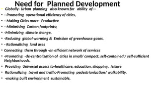 Need for Planned Development
• Globally- Urban planning also known for ability of---
• --Promoting operational efficiency of cities,
• --Making Cities more Productive
• --Minimising Carbon footprints;
• -Minimizing climate change,
• -Reducing global warming & Emission of greenhouse gases.
• - Rationalising land uses
• Connecting them through -an efficient network of services
• -Promoting -de-centralization of cities in small/ compact, self-contained / self-sufficient
Neighborhoods,
• Providing Universal access to-healthcare, education, shopping, leisure
• Rationalizing travel and traffic-Promoting pedestrianization/ walkability.
• -making built environment sustainable,
 