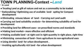 TOWN PLANNING-Context –Land
• B. Land
• Treating Land as gift of nature and not as a commodity to be traded
• Rationalizing/ Optimizing use of available land- opting for Compact
development
• Eliminating misuse/abuse of land – Carrying out Land audit
• Carrying out land suitability analysis-- for determining suitability of land for
development
• Providing land for different uses-- on prescribed norms and standards
• Making land market-- more effective and efficient
• Making available land --at right cost in right quantity in right place, right time
• Minimizing conversion of land-- from agriculture to non-agricultural uses
• Using derelict land- for urban development .
• Avoiding agriculturally rich land --for urban development
 