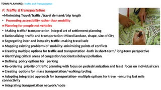 TOWN PLANNING- Traffic and Transportation
F. Traffic &Transportation
•Minimizing Travel/Traffic /travel demand/trip length
• Promoting accessibility rather than mobility
• Planning for people not vehicles
• Making traffic/ transportation integral art of settlement planning
• Rationalizing traffic and transportation- Mixed landuse, shape, size of City
• Segregating inter and intra-city traffic- making travel safe
• Mapping existing problems of mobility- minimizing points of conflicts
• Creating multiple options for traffic and transportation -both in short-term/ long-term perspective
• Identifying critical areas of congestion/accidents/delays/pollution
• Defining policy options for parking
• Re-ordering priority of traffic planning with focus on pedestrianization and least focus on individual cars
• Creating options for mass transportation/ walking/cycling
• Adopting integrated approach for transportation- multiple options for trave -ensuring last mile
connectivity
• Integrating transportation network/node
 