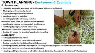 TOWN PLANNING- Environment; Economy
G. Environment
• Conserving, Preserving, Protecting and Making value addition to environment
• Making city environmentally vibrant
• Mapping existing status of environment
• Identifying sources of pollution.
• Specifying options for minimizing pollution.
•Promoting green cover; on specified norms/standards.
• Identifying/preserving environmentally sensitive areas
• Identifying/developing derelict areas in city
• Identifying /Preserving/Promoting existing water bodies
• Creating city forests for greening/water bodies for cooling
H. Economy
• Making city economically vibrant
• Leveraging planning for Generating employment
• Creating opportunities for both skill/unskilled manpower
• Promoting economy/economic development • Making urban development self-sustainable/self-reliant
• Generating resources for infrastructure development
• Creating enabling environment to attract investment; Generating Resources for development/infrastructures
 