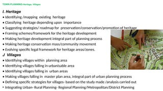 TOWN PLANNING-Heritage, Villages
I. Heritage
• Identifying /mapping existing heritage
• Classifying heritage depending upon importance
• Suggesting strategies/ roadmap for preservation/conservation/promotion of heritage
• Framing schemes/framework for the heritage development
• Making heritage development integral part of planning process
• Making heritage conservation mass/community movement
• Evolving specific legal framework for heritage areas/zones.
J Villages
• Identifying villages within planning area
• Identifying villages falling in urbanisable area
• Identifying villages falling in urban areas
• Making villages falling in master plan area, integral part of urban planning process
• Defining specific strategies for villages- based on the study made /analysis carried out
• Integrating Urban- Rural Planning- Regional Planning/Metropolitan/District Planning
 
