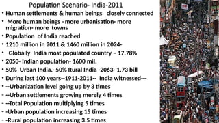 Population Scenario- India-2011
• Human settlements & human beings closely connected
• More human beings –more urbanisation- more
migration- more towns
• Population of India reached
• 1210 million in 2011 & 1460 million in 2024-
• Globally India most populated country – 17.78%
• 2050- Indian population- 1600 mil.
• 50% Urban India.- 50% Rural India -2063- 1.73 bill
• During last 100 years--1911-2011-- India witnessed---
• --Urbanization level going up by 3 times
- --Urban settlements growing merely 4 times
- --Total Population multiplying 5 times
- -Urban population increasing 15 times
- -Rural population increasing 3.5 times
 