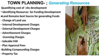 TOWN PLANNING- ; Generating Resources
Quantifying cost of city development
• Identifying Resources for Funding Development
•Land Remains best Source for generating Funds
- Change of Land use
- Internal Development Charges
- External Development Charges
- Advertisement Charges
-Licensing Charges
- Saleable FAR
- Plan Approval Fees
-Building Compounding Charges
- Property Tax
 