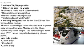 Masdar City- Abu Dhabi
 A city of 50,000population
 City of no cars , no waste
Planned to make use of cool sea winds
Using solar energy on rooftop
Narrow streets shading houses
Total recycling of waste/water
 working/ living area not farther than200 mts from
transportation nodes).
Electric powered light rail on elevated track to permit
easy transport between Musdar and Abu Dhabi.
•for Intra-city travel people use personal rapid transit
pods (PRT) run on magnetic tracks using electric
power.
•Aim is to create:
Zero Carbon
Zero Waste
Zero Car city
 