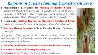 Reforms in Urban Planning Capacity-Niti Ayog
1. Programmatic Intervention for Planning of Healthy Cities: --
Besides 100 Smart cities; Every city – a ‘Healthy City for All’ by 2030 –
Creating ‘500 Healthy Cities Programme’, for a period of 5 years-
Rurban Mission- Master Plans of 65% cities yet to be prepared
2. Rationalizing Building Bye-laws for Optimum Utilization of Urban
Land: ‘Preparation/Revision of Development Control Regulations’
3. Sourcing Human Resources in Town Planning Deptts.: Combating
shortage-
a) expedite filling up of vacant positions of town planners- 3945
sanctioned posts b) additionally sanction 8268 town planners’ posts for a
minimum period of 3/ 5 years..
4. Ensuring Qualified Professionals to Undertake Urban Planning:
5. Revision of Town and Country Planning Acts: .
6. Enhancing Role of Private Sector- Planning ; Urban Development
 