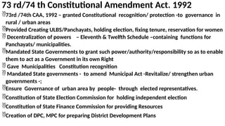 73 rd/74 th Constitutional Amendment Act. 1992
73rd /74th CAA, 1992 – granted Constitutional recognition/ protection -to governance in
rural / urban areas
Provided Creating ULBS/Panchayats, holding election, fixing tenure, reservation for women
 Decentralization of powers – Eleventh & Twelfth Schedule –containing functions for
Panchayats/ municipalities.
Mandated State Governments to grant such power/authority/responsibility so as to enable
them to act as a Government in its own Right
 Gave Municipalities Constitution recognition
 Mandated State governments - to amend Municipal Act -Revitalize/ strengthen urban
governments -;
Ensure Governance of urban area by people- through elected representatives.
Constitution of State Election Commission for holding independent election
Constitution of State Finance Commission for providing Resources
Creation of DPC, MPC for preparing District Development Plans
 