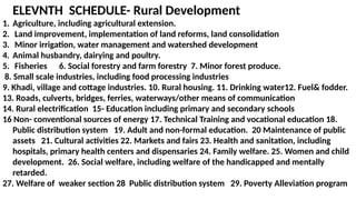 ELEVNTH SCHEDULE- Rural Development
1. Agriculture, including agricultural extension.
2. Land improvement, implementation of land reforms, land consolidation
3. Minor irrigation, water management and watershed development
4. Animal husbandry, dairying and poultry.
5. Fisheries 6. Social forestry and farm forestry 7. Minor forest produce.
8. Small scale industries, including food processing industries
9. Khadi, village and cottage industries. 10. Rural housing. 11. Drinking water12. Fuel& fodder.
13. Roads, culverts, bridges, ferries, waterways/other means of communication
14. Rural electrification 15- Education including primary and secondary schools
16 Non- conventional sources of energy 17. Technical Training and vocational education 18.
Public distribution system 19. Adult and non-formal education. 20 Maintenance of public
assets 21. Cultural activities 22. Markets and fairs 23. Health and sanitation, including
hospitals, primary health centers and dispensaries 24. Family welfare. 25. Women and child
development. 26. Social welfare, including welfare of the handicapped and mentally
retarded.
27. Welfare of weaker section 28 Public distribution system 29. Poverty Alleviation program
 