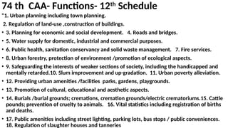 74 th CAA- Functions- 12th
Schedule
"1. Urban planning including town planning.
2. Regulation of land-use ,construction of buildings.
• 3. Planning for economic and social development. 4. Roads and bridges.
• 5. Water supply for domestic, industrial and commercial purposes.
• 6. Public health, sanitation conservancy and solid waste management. 7. Fire services.
• 8. Urban forestry, protection of environment /promotion of ecological aspects.
• 9. Safeguarding the interests of weaker sections of society, including the handicapped and
mentally retarded.10. Slum improvement and up-gradation. 11. Urban poverty alleviation.
• 12. Providing urban amenities /facilities parks, gardens, playgrounds.
• 13. Promotion of cultural, educational and aesthetic aspects.
• 14. Burials /burial grounds; cremations, cremation grounds/electric crematoriums.15. Cattle
pounds; prevention of cruelty to animals. 16. Vital statistics including registration of births
and deaths.
• 17. Public amenities including street lighting, parking lots, bus stops / public conveniences.
18. Regulation of slaughter houses and tanneries
 