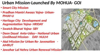 Urban Mission-Launched By MOHUA- GOI
• Smart City Mission
• Pradhan Mantri Awaas Yojna- Urban-
PMAY-U
• Heritage City Development and
Augmentation Yojna- HRIDAY
• Swatch Bharat Yojna- SBY
• Deen Dayal Anto-Uday-- National Urban
Livelihood Mission- DAY- NULM
• Atal Mission for Urban Re- Juvenation -
AMRUT
• Jawahar Lal Nehru Urban Renewal Mission
 