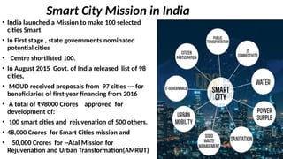 Smart City Mission in India
• India launched a Mission to make 100 selected
cities Smart
• In First stage , state governments nominated
potential cities
• Centre shortlisted 100.
• In August 2015 Govt. of India released list of 98
cities,
• MOUD received proposals from 97 cities --- for
beneficiaries of first year financing from 2016
• A total of ₹98000 Crores approved for
development of:
• 100 smart cities and rejuvenation of 500 others.
• 48,000 Crores for Smart Cities mission and
• 50,000 Crores for --Atal Mission for
Rejuvenation and Urban Transformation(AMRUT)
 