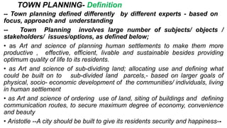 TOWN PLANNING- Definition
-- Town planning defined differently by different experts - based on
focus, approach and understanding
-- Town Planning involves large number of subjects/ objects /
stakeholders/ issues/options, as defined below;
• as Art and science of planning human settlements to make them more
productive , effective, efficient, livable and sustainable besides providing
optimum quality of life to its residents.
• as Art and science of sub-dividing land; allocating use and defining what
could be built on to sub-divided land parcels,- based on larger goals of
physical, socio- economic development of the communities/ individuals, living
in human settlement
• as Art and science of ordering use of land, siting of buildings and defining
communication routes, to secure maximum degree of economy, convenience
and beauty
• Aristotle --A city should be built to give its residents security and happiness--
 