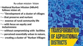 Ru-urban mission- Vision
• National Rurban Mission (NRuM)
follows vision of;
• -- "Development of a cluster of villages
• -- that preserve and nurture
• -- essence of rural community life
• -- with focus on equity and
inclusiveness
• -- without compromising with facilities
• -- perceived essentially urban in nature,
• -- creating a cluster of "Rurban Villages
 