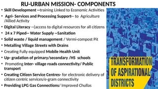 RU-URBAN MISSION- COMPONENTS
• Skill Development --training Linked to Economic Activities
• Agri- Services and Processing Support-- to Agriculture
/Allied Activity
• Digital Literacy --(access to digital resources for all citizens
• 24 x 7 Piped-- Water Supply --Sanitation
• Solid waste / liquid management / Vermi-compost Pit
• Metalling Village Streets with Drains
• Creating Fully equipped Mobile Health Unit
• Up- gradation of primary/secondary /HS schools
• Promoting Inter- village roads connectivity/ Public
transport
• Creating Citizen Service Centres- for electronic delivery of
citizen centric services/e-gram connectivity
• Providing LPG Gas Connections/ Improved Chullas
 