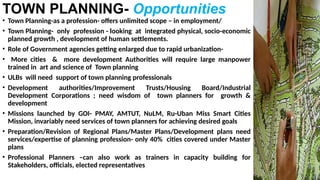 TOWN PLANNING- Opportunities
• Town Planning-as a profession- offers unlimited scope – in employment/
• Town Planning- only profession - looking at integrated physical, socio-economic
planned growth , development of human settlements.
• Role of Government agencies getting enlarged due to rapid urbanization-
• More cities & more development Authorities will require large manpower
trained in art and science of Town planning
• ULBs will need support of town planning professionals
• Development authorities/Improvement Trusts/Housing Board/Industrial
Development Corporations ; need wisdom of town planners for growth &
development
• Missions launched by GOI- PMAY, AMTUT, NuLM, Ru-Uban Miss Smart Cities
Mission, invariably need services of town planners for achieving desired goals
• Preparation/Revision of Regional Plans/Master Plans/Development plans need
services/expertise of planning profession- only 40% cities covered under Master
plans
• Professional Planners –can also work as trainers in capacity building for
Stakeholders, officials, elected representatives
 