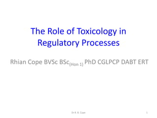 The Role of Toxicology in
       Regulatory Processes
Rhian Cope BVSc BSc(Hon 1) PhD CGLPCP DABT ERT




                    Dr R. B. Cope            1
 