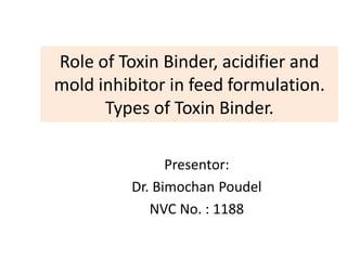 Role of Toxin Binder, acidifier and
mold inhibitor in feed formulation.
Types of Toxin Binder.
Presentor:
Dr. Bimochan Poudel
NVC No. : 1188
 