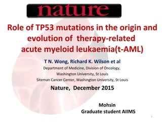 Role of TP53 mutations in the origin and
evolution of therapy-related
acute myeloid leukaemia(t-AML)
T N. Wong, Richard K. Wilson et al
Department of Medicine, Division of Oncology,
Washington University, St Louis
Siteman Cancer Center, Washington University, St Louis
Nature, December 2015
1
Mohsin
Graduate student AIIMS
 