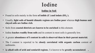 Iodine
• Found in soils mainly in the form of iodide (I−) and iodate (IO3
–).
• Usually, light soils of humid climatic regions are Iodine poor whereas high humus and
clayed soils are Iodine rich.
• Soils from coastal districts are known to be enriched in this element.
• Iodine leaches readily from soils and its content in most soils is generally low.
• A greater abundance of I content in soils is observed than in their parent material.
• The I content is reported to be closely correlated with organic carbon content of
sediments.
• In alkali soils of arid and semiarid regions, I is known to be greatly accumulated.
Iodine in Soil
 