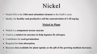 Nickel
• Nickel (Ni) is the 24th most abundant element in the Earth’s crust.
• Ideally, for healthy and productive soil the concentration of 1-20 mg/kg.
Nickel in Plant
 Nickel is a component urease enzyme
 Used as a catalyst in enzymes to help legumes fix nitrogen.
 Contributes for seed germination.
 Required for iron absorption.
 Becomes less available for plant uptake as the pH of the growing medium increases.
 