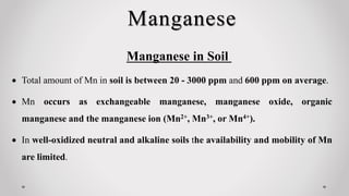 Manganese
Manganese in Soil
 Total amount of Mn in soil is between 20 - 3000 ppm and 600 ppm on average.
 Mn occurs as exchangeable manganese, manganese oxide, organic
manganese and the manganese ion (Mn2+, Mn3+, or Mn4+).
 In well-oxidized neutral and alkaline soils the availability and mobility of Mn
are limited.
 