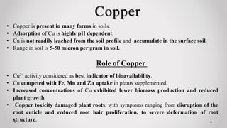 Copper
• Copper is present in many forms in soils.
• Adsorption of Cu is highly pH dependent.
• Cu is not readily leached from the soil profile and accumulate in the surface soil.
• Range in soil is 5-50 micron per gram in soil.
• Cu2+ activity considered as best indicator of bioavailability.
• Cu competed with Fe, Mn and Zn uptake in plants supplemented.
• Increased concentrations of Cu exhibited lower biomass production and reduced
plant growth.
• Copper toxicity damaged plant roots, with symptoms ranging from disruption of the
root cuticle and reduced root hair proliferation, to severe deformation of root
structure.
Role of Copper
 