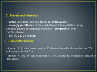 3). Transitional elements
Small ionic radii, and are either bi- or tri-valent .
strongly partitioned in the solid phases that crystallize during
the early stages of magmatic evolution "compatible" with
mantle phases
Ex: Ni, Co, Cr, and Sc.
4) Rare earth elements
• A group of elements comprising the 15 elements from Lanthanum (At. no. 57)
to Lutetium (At. No. 71)
- Yttrium (At. No. 39) and Scandium (At. no. 21) are also sometimes included in
this group.
 