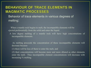 Behavior of trace elements in various degrees of
melting:
When a mantle rock begins to melt, the incompatible elements will be
ejected preferentially from the solid and enter the liquid.
A low degree melting of a mantle rock will have high concentrations of
incompatible elements.
As melting proceeds the concentration of these incompatible elements will
decrease because
(1) there will be less of them to enter the melt, and
(2) their concentrations will become more and more diluted as other elements
enter the melt. Thus incompatible element concentrations will decrease with
increasing % melting.
 