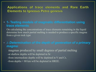 • 1- Testing models of magmatic differentiation using
trace elements:
On calculating the concentrations of trace elements remaining in the liquid
determine how much partial melting is needed to produce a specific magma
from a given rock type
• 2- Determination of the depth of generation of a primary
magma:
magmas produced by small degrees of partial melting
-at shallow depths will be depleted in Sr
-from intermediate depths will be depleted in V and Cr,
-from depths > 80 km will be depleted in HREE.
 