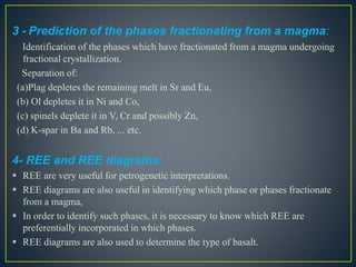 3 - Prediction of the phases fractionating from a magma:
Identification of the phases which have fractionated from a magma undergoing
fractional crystallization.
Separation of:
(a)Plag depletes the remaining melt in Sr and Eu,
(b) Ol depletes it in Ni and Co,
(c) spinels deplete it in V, Cr and possibly Zn,
(d) K-spar in Ba and Rb, ... etc.
4- REE and REE diagrams:
 REE are very useful for petrogenetic interpretations.
 REE diagrams are also useful in identifying which phase or phases fractionate
from a magma,
 In order to identify such phases, it is necessary to know which REE are
preferentially incorporated in which phases.
 REE diagrams are also used to determine the type of basalt.
 