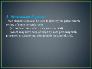 5- Discriminant diagrams:
Trace elements can also be used to identify the paleotectonic
setting of some volcanic rocks
(i.e. to determine where they were erupted).
(which may have been affected by such post-magmatic
processes as weathering, alteration or metamorphism),
 