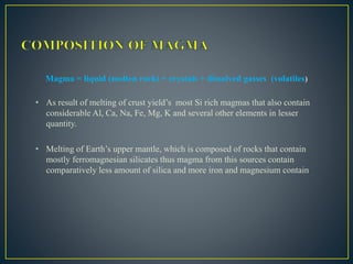 Magma = liquid (molten rock) + crystals + dissolved gasses (volatiles)
• As result of melting of crust yield’s most Si rich magmas that also contain
considerable Al, Ca, Na, Fe, Mg, K and several other elements in lesser
quantity.
• Melting of Earth’s upper mantle, which is composed of rocks that contain
mostly ferromagnesian silicates thus magma from this sources contain
comparatively less amount of silica and more iron and magnesium contain
 